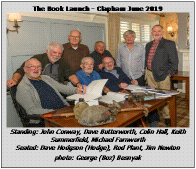 Text Box: The Book Launch - Clapham June 2019
 
Standing: John Conway, Dave Butterworth, Colin Hall, Keith Summerfield, Michael Farnworth
Seated: Dave Hodgson (Hodge), Rod Plant, Jim Newton

photo: George (Boz) Bosnyak

